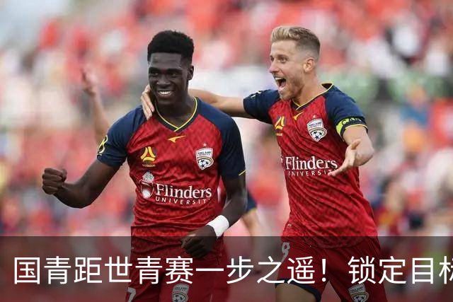 国青距世青赛一步之遥！锁定目标 破局之战！