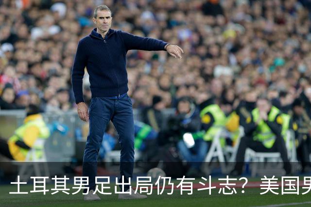 土耳其男足出局仍有斗志？美国男足已锁定小组头名！