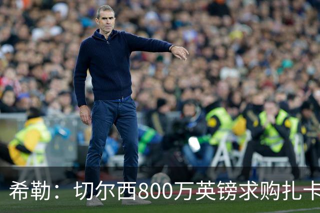希勒：切尔西800万英镑求购扎卡太离谱，上赛季他是英超最佳之一