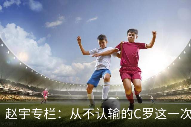 赵宇专栏：从不认输的C罗这一次只是败给了时间